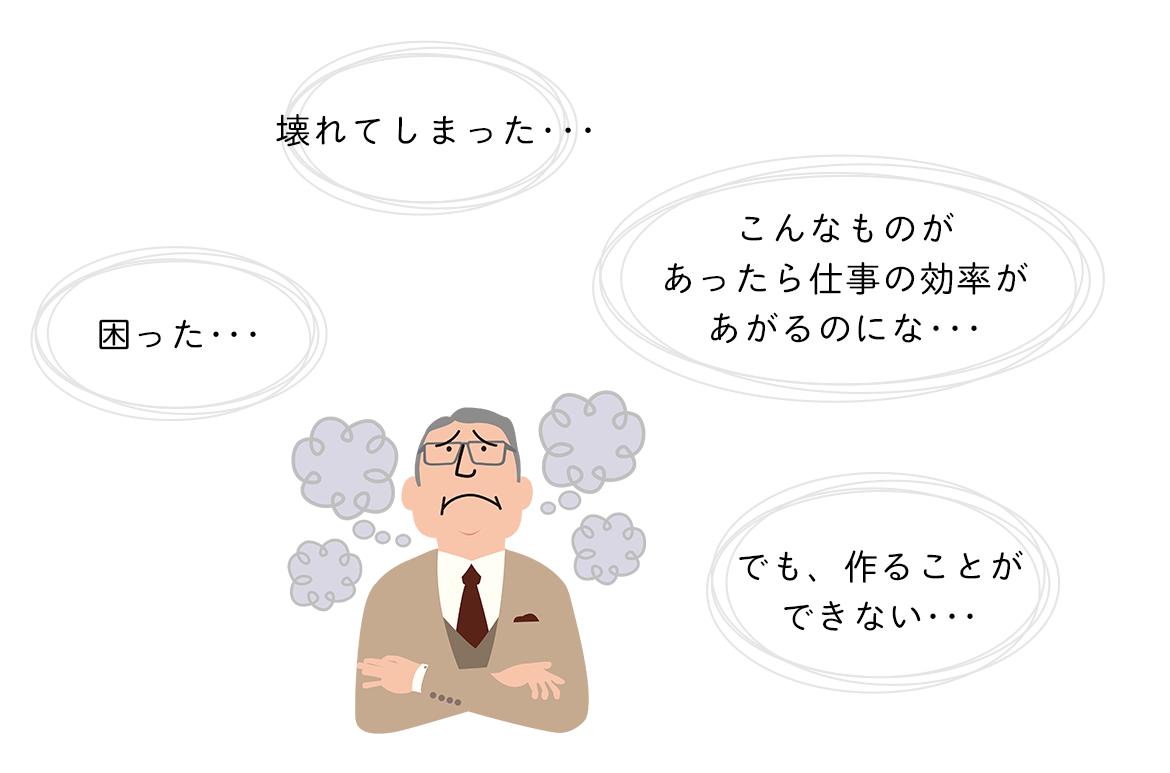 困った･･･壊れてしまった･･･こんなものがあったら仕事の効率が上るのにな･･･でも、作ることができない･･･